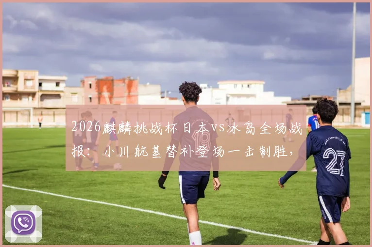 2026麒麟挑战杯日本vs冰岛全场战报：小川航基替补登场一击制胜，附比赛数据统计与进球动图回顾