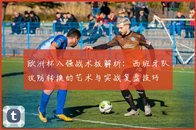 欧洲杯八强战术板解析：西班牙队攻防转换的艺术与实战复盘技巧