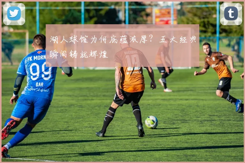 湖人球馆为何底蕴浓厚?五大经典瞬间铸就辉煌