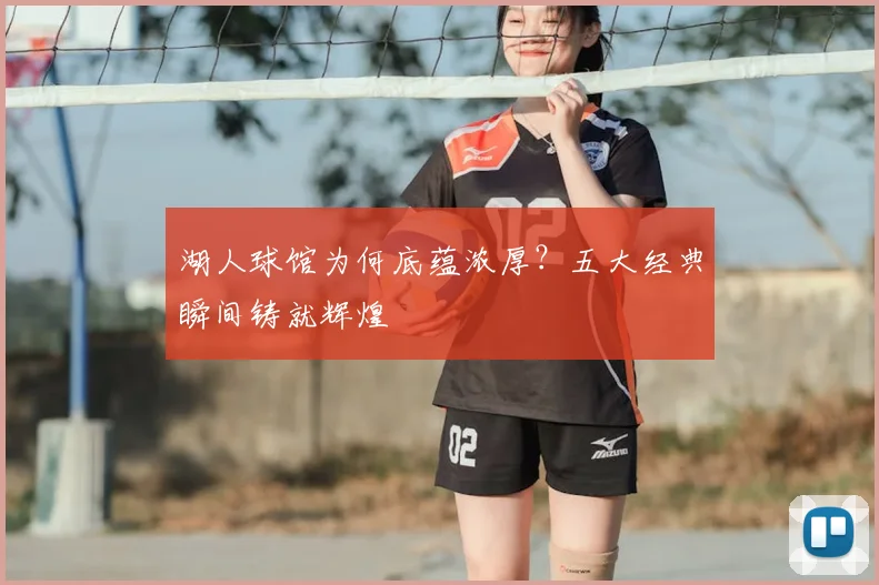 湖人球馆为何底蕴浓厚？五大经典瞬间铸就辉煌