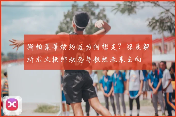 斯帕莱蒂续约后为何想走？深度解析尤文换帅动态与教练未来去向
