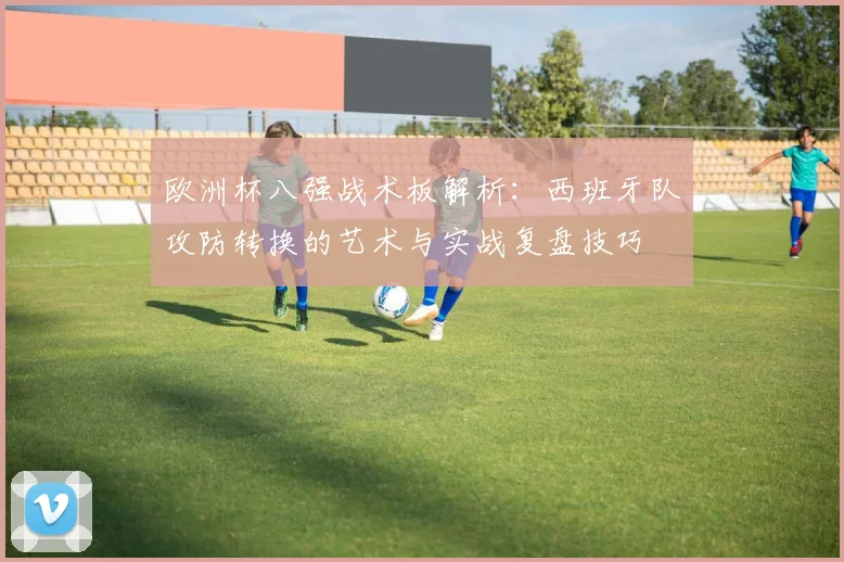 欧洲杯八强战术板解析：西班牙队攻防转换的艺术与实战复盘技巧