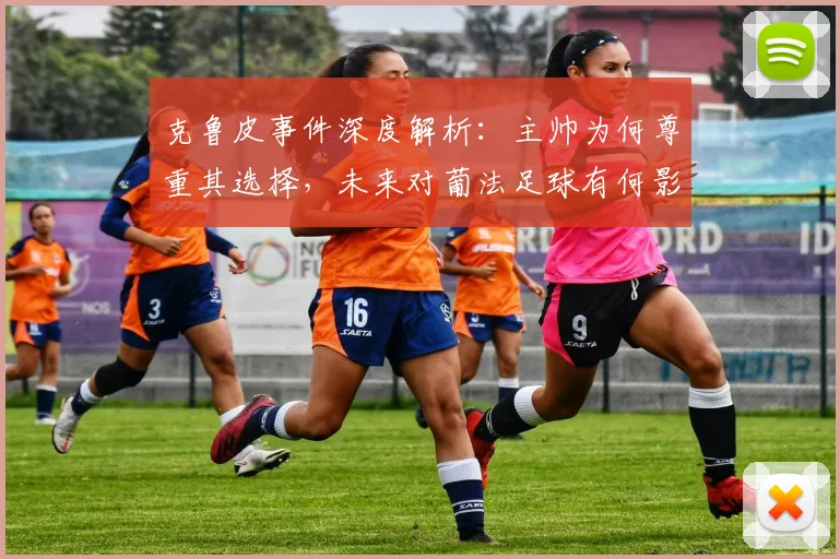 克鲁皮事件深度解析：主帅为何尊重其选择，未来对葡法足球有何影响？