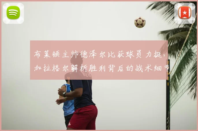 布莱顿主帅德泽尔比获球员力挺，加拉格尔解析胜利背后的战术细节与团队信任