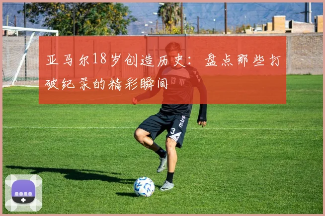亚马尔18岁创造历史：盘点那些打破纪录的精彩瞬间