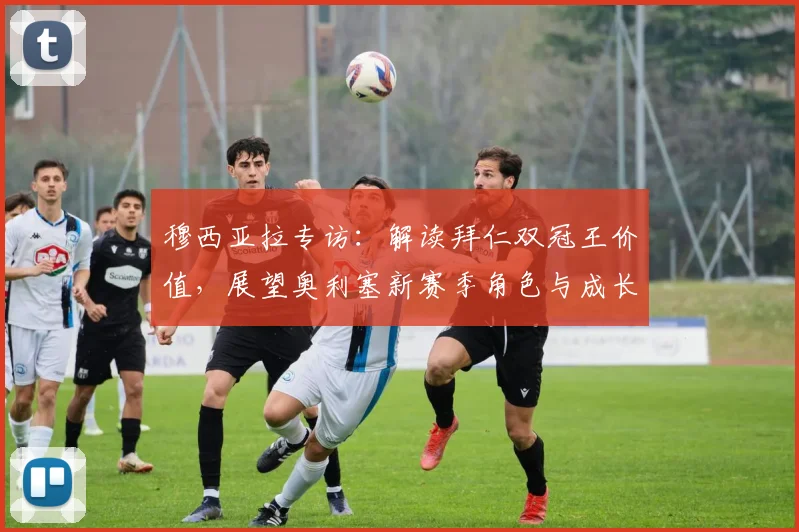 穆西亚拉专访：解读拜仁双冠王价值，展望奥利塞新赛季角色与成长